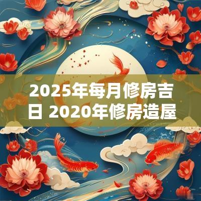 2025年每月修房吉日 2025年修房造屋黄道吉日