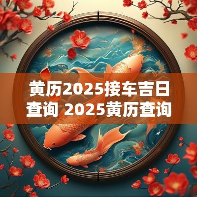 黄历2025接车吉日查询 2025黄历查询黄道吉日