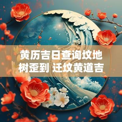 黄历吉日查询坟地树歪到 迁坟黄道吉日查询