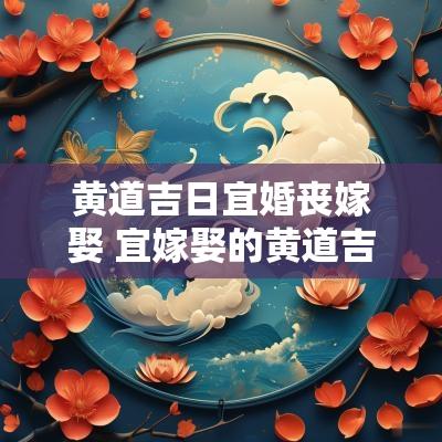 黄道吉日宜婚丧嫁娶 宜嫁娶的黄道吉日2025年