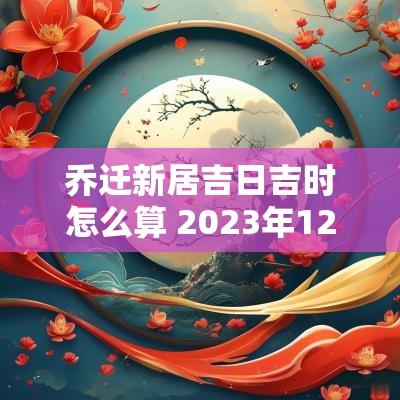 乔迁新居吉日吉时怎么算 2025年12月乔迁新居吉日吉时查询