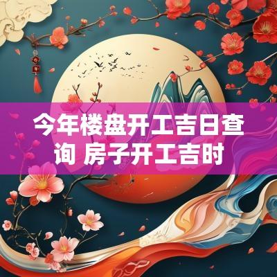 今年楼盘开工吉日查询 房子开工吉时