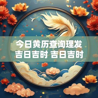 今日黄历查询理发吉日吉时 吉日吉时老黄历查询理发