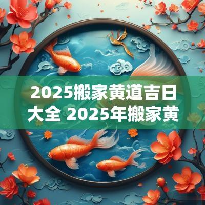 2025搬家黄道吉日大全 2025年搬家黄道吉日一览表