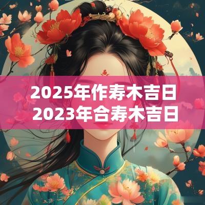 2025年作寿木吉日 2025年合寿木吉日一览表