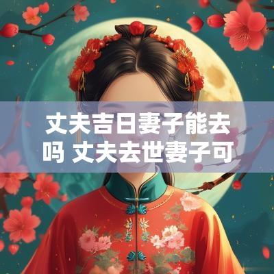 丈夫吉日妻子能去吗 丈夫去世妻子可以去祭拜吗