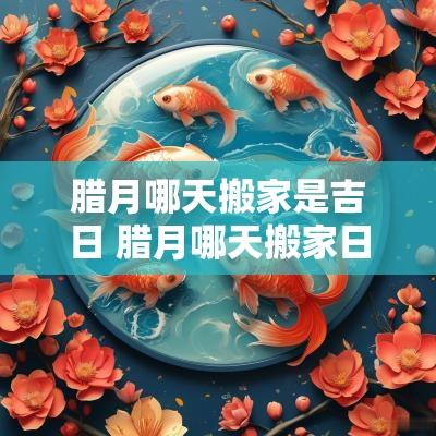 腊月哪天搬家是吉日 腊月哪天搬家日子最好 腊月哪天搬家是吉日 腊月哪天搬家日子最好