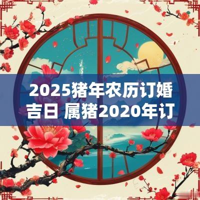 2025猪年农历订婚吉日 属猪2025年订婚吉日