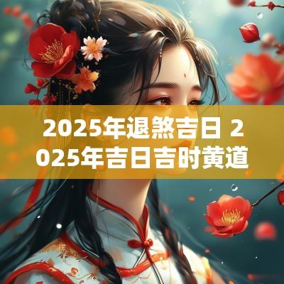 2025年退煞吉日 2025年吉日吉时黄道吉日