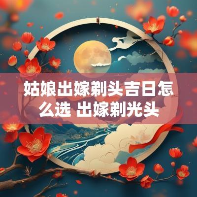 姑娘出嫁剃头吉日怎么选 出嫁剃光头