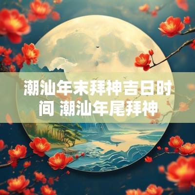 潮汕年末拜神吉日时间 潮汕年尾拜神