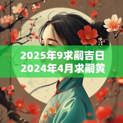 2025年9求嗣吉日 2025年4月求嗣黄道吉日