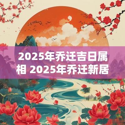 2025年乔迁吉日属相 2025年乔迁新居最好日子