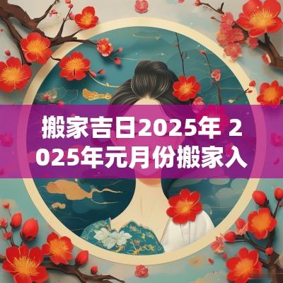 搬家吉日2025年 2025年元月份搬家入宅黄道吉日