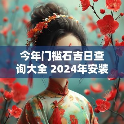 今年门槛石吉日查询大全 2025年安装门槛石吉日
