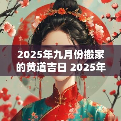 2025年九月份搬家的黄道吉日 2025年搬家黄道吉日一览表