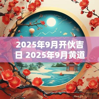 2025年9月开伙吉日 2025年9月黄道吉日