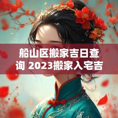 船山区搬家吉日查询 2025搬家入宅吉日查询