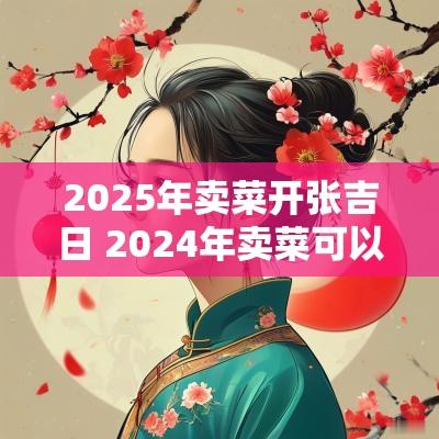 2025年卖菜开张吉日 2025年卖菜可以吗