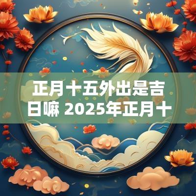 正月十五外出是吉日嘛 2025年正月十五是吉日吗