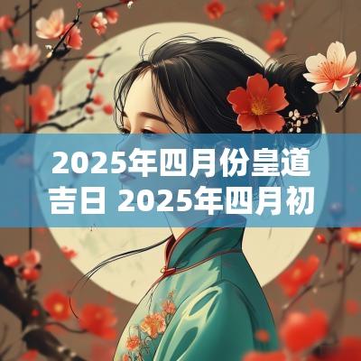 2025年四月份皇道吉日 2025年四月初四是黄道吉日吗