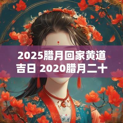 2025腊月回家黄道吉日 2025腊月二十五黄历吉利吗
