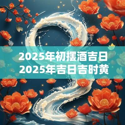 2025年初摆酒吉日 2025年吉日吉时黄道吉日