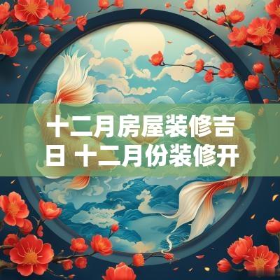 十二月房屋装修吉日 十二月份装修开工黄道吉日2025