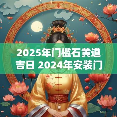 2025年门槛石黄道吉日 2025年安装门槛石吉日