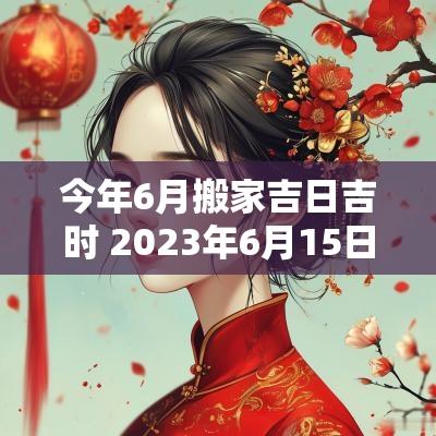 今年6月搬家吉日吉时 2025年6月15日搬家黄道吉日吉时
