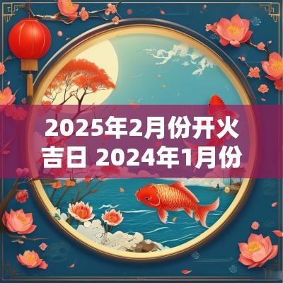 2025年2月份开火吉日 2025年1月份入宅开火吉日