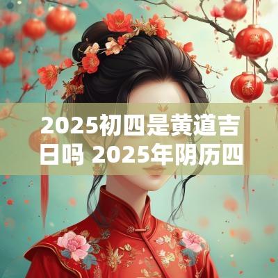 2025初四是黄道吉日吗 2025年阴历四月初四是黄道吉日吗