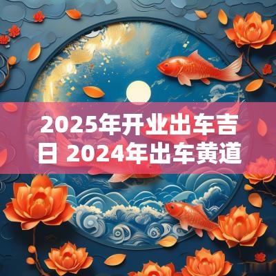 2025年开业出车吉日 2025年出车黄道吉日