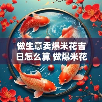 做生意卖爆米花吉日怎么算 做爆米花的日子