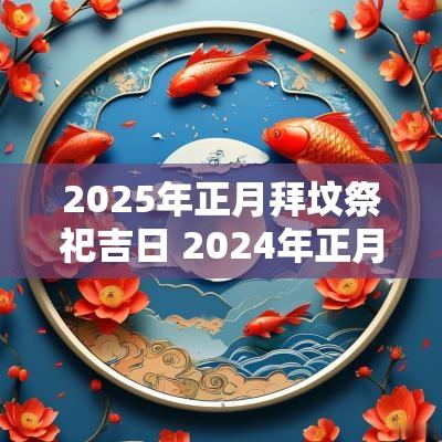 2025年正月拜坟祭祀吉日 2025年正月哪天上坟祭拜最好