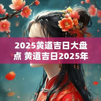 2025黄道吉日大盘点 黄道吉日2025年老黄历查询