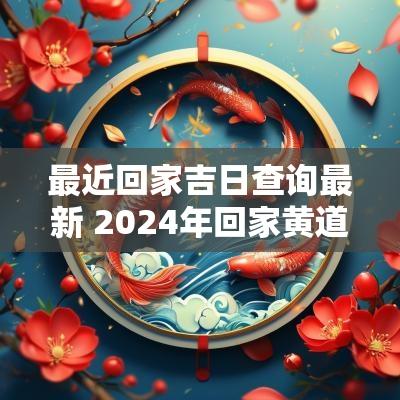 最近回家吉日查询最新 2025年回家黄道吉日
