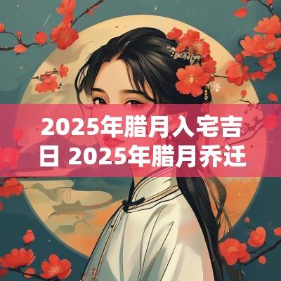 2025年腊月入宅吉日 2025年腊月乔迁吉日
