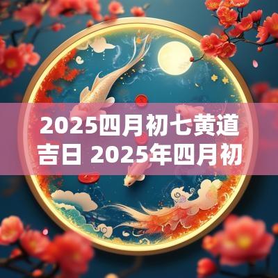 2025四月初七黄道吉日 2025年四月初七是黄道吉日吗