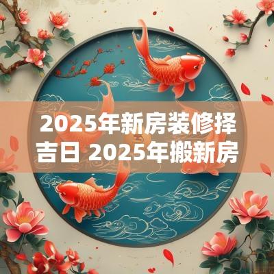 2025年新房装修择吉日 2025年搬新房的吉日有哪些