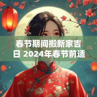 春节期间搬新家吉日 2025年春节前适合搬家的日子