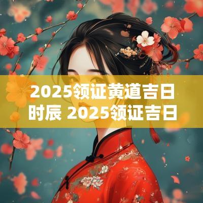 2025领证黄道吉日时辰 2025领证吉日查询