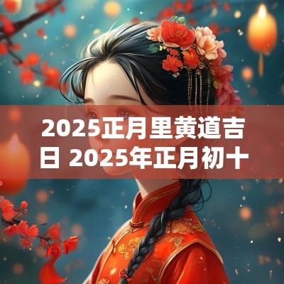 2025正月里黄道吉日 2025年正月初十是黄道吉日吗