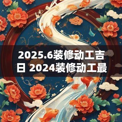 2025.6装修动工吉日 2025装修动工最佳吉日