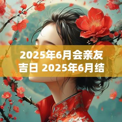 2025年6月会亲友吉日 2025年6月结婚吉日一览表