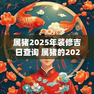 属猪2025年装修吉日查询 属猪的2025年搬家吉日有哪些
