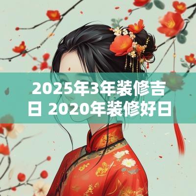 2025年3年装修吉日 2025年装修好日子黄道吉日