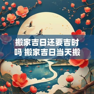 搬家吉日还要吉时吗 搬家吉日当天搬东西还是提前搬好