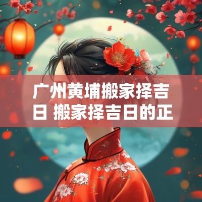 广州黄埔搬家择吉日 搬家择吉日的正确方法