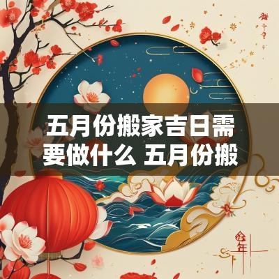 五月份搬家吉日需要做什么 五月份搬家吉日需要做什么事情